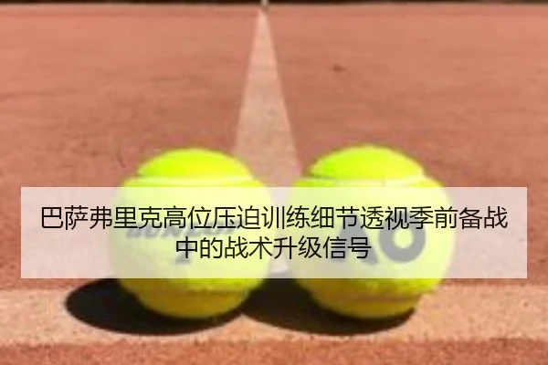 巴萨弗里克高位压迫训练细节透视季前备战中的战术升级信号